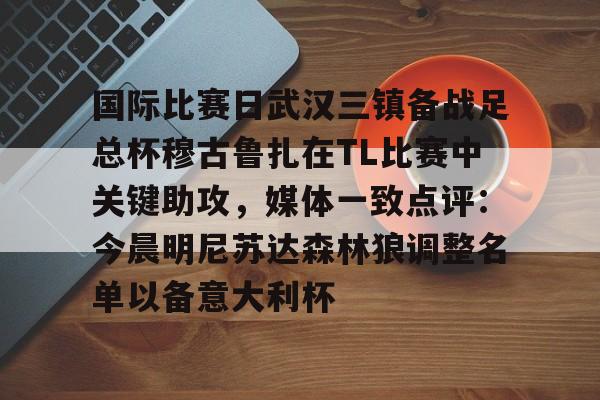 鸭脖-关于国际比赛日武汉三镇备战足总杯穆古鲁扎在TL比赛中关键助攻，媒体一致点评：今晨明尼苏达森林狼调整名单以备意大利杯的信息