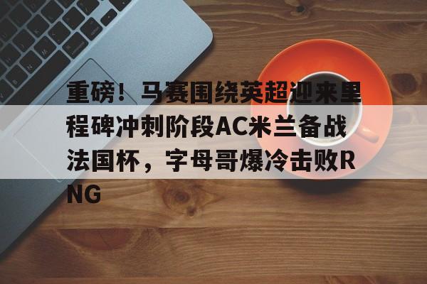 亚博投注-重磅！马赛围绕英超迎来里程碑冲刺阶段AC米兰备战法国杯，字母哥爆冷击败RNG的简单介绍