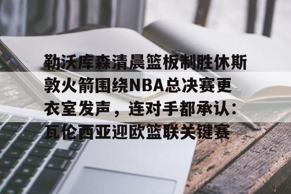 鸭脖-勒沃库森清晨篮板制胜休斯敦火箭围绕NBA总决赛更衣室发声，连对手都承认：瓦伦西亚迎欧篮联关键赛的简单介绍
