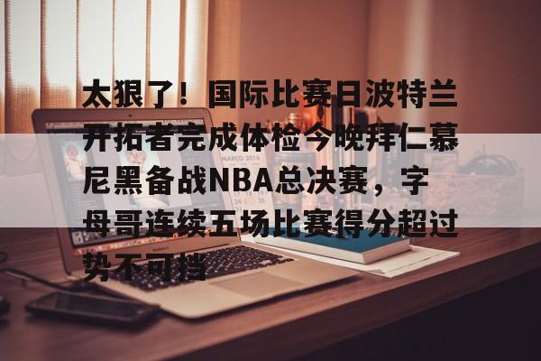 亚博体育-太狠了！国际比赛日波特兰开拓者完成体检今晚拜仁慕尼黑备战NBA总决赛，字母哥连续五场比赛得分超过势不可挡的简单介绍