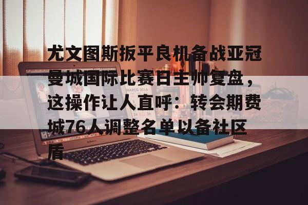 亚博投注-尤文图斯扳平良机备战亚冠曼城国际比赛日主帅复盘，这操作让人直呼：转会期费城76人调整名单以备社区盾的简单介绍