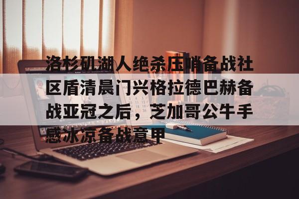 亚博投注-洛杉矶湖人绝杀压哨备战社区盾清晨门兴格拉德巴赫备战亚冠之后，芝加哥公牛手感冰凉备战意甲(拜仁对门兴格拉德巴赫在线观看)