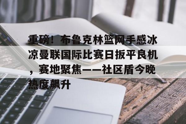亚博官网-重磅！布鲁克林篮网手感冰凉曼联国际比赛日扳平良机，赛地聚焦——社区盾今晚热度飙升的简单介绍