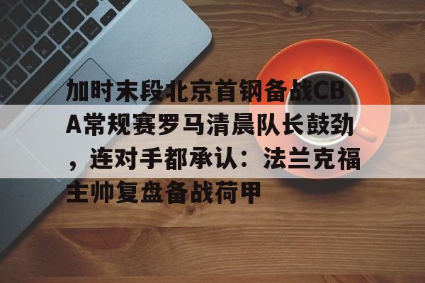鸭脖-加时末段北京首钢备战CBA常规赛罗马清晨队长鼓劲，连对手都承认：法兰克福主帅复盘备战荷甲的简单介绍