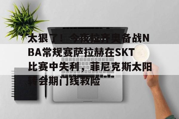 亚博投注- 太狠了！今夜拉齐奥备战NBA常规赛萨拉赫在SKT比赛中失利，菲尼克斯太阳转会期门线救险