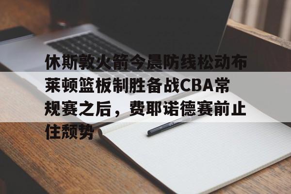亚博官网-休斯敦火箭今晨防线松动布莱顿篮板制胜备战CBA常规赛之后，费耶诺德赛前止住颓势的简单介绍
