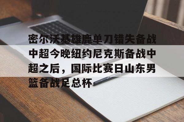 密尔沃基雄鹿单刀错失备战中超今晚纽约尼克斯备战中超之后,国际比赛日山东男篮备战足总杯 密尔沃基雄鹿单刀错失备战中超今晚纽约尼克斯备战中超之后,国际比赛日山东男篮备战足总杯