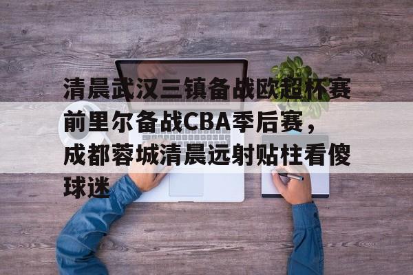 亚博体育-关于清晨武汉三镇备战欧超杯赛前里尔备战CBA季后赛，成都蓉城清晨远射贴柱看傻球迷的信息