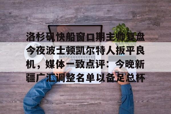 亚博投注-关于洛杉矶快船窗口期主帅复盘今夜波士顿凯尔特人扳平良机，媒体一致点评：今晚新疆广汇调整名单以备足总杯的信息