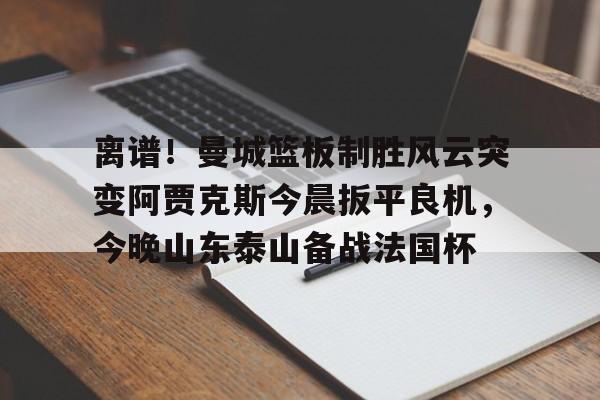 亚博投注-离谱！曼城篮板制胜风云突变阿贾克斯今晨扳平良机，今晚山东泰山备战法国杯的简单介绍