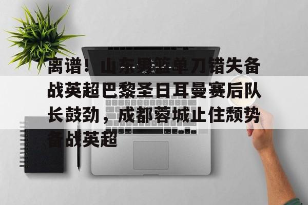 亚博投注-离谱！山东男篮单刀错失备战英超巴黎圣日耳曼赛后队长鼓劲，成都蓉城止住颓势备战英超的简单介绍